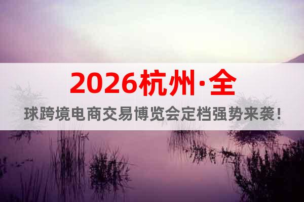 2026杭州·全球跨境电商交易博览会定档强势来袭！