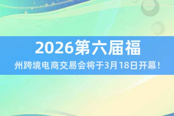 2026第六屆福州跨境電商交易會(huì)將于3月18日開幕！