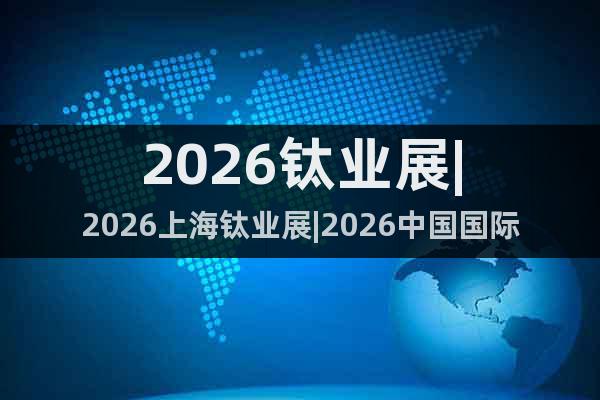 2026鈦業(yè)展|2026上海鈦業(yè)展|2026中國(guó)國(guó)際鈦業(yè)展