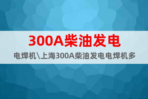 300A柴油發(fā)電電焊機\上海300A柴油發(fā)電電焊機多少錢