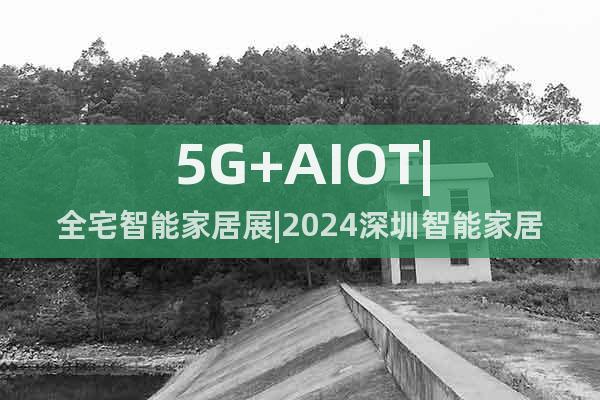 5G+AIOT|全宅智能家居展|2024深圳智能家居展览会