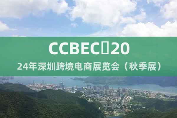 CCBEC 2024年深圳跨境电商展览会（秋季展）