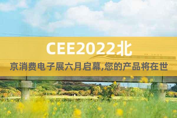 CEE2022北京消费电子展六月启幕,您的产品将在世界上留名