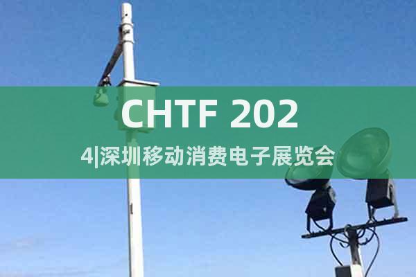 CHTF 2024|深圳移動消費(fèi)電子展覽會