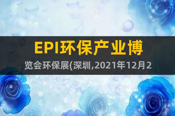 EPI环保产业博览会环保展(深圳,2021年12月2-4日)