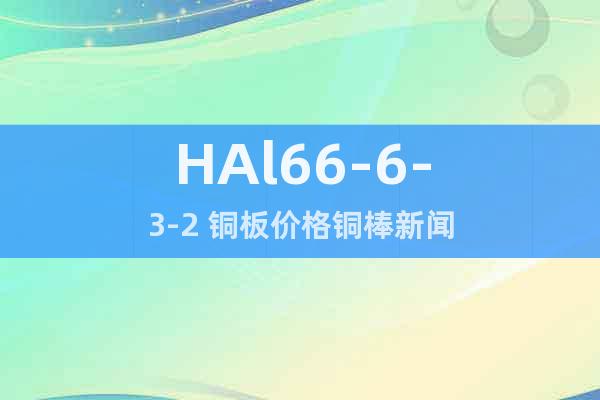 HAl66-6-3-2 銅板價(jià)格銅棒新聞