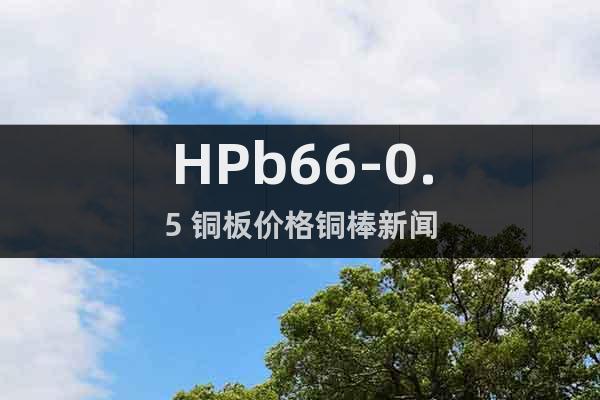 HPb66-0.5 铜板价格铜棒新闻