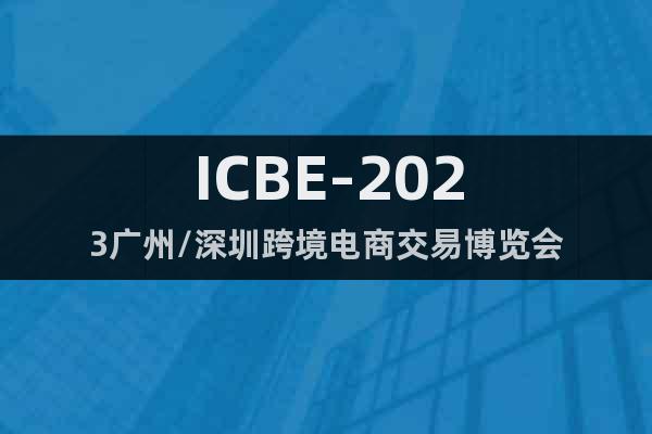ICBE-2023廣州/深圳跨境電商交易博覽會
