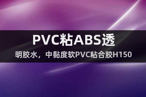PVC粘ABS透明胶水，中黏度软PVC粘合胶H1503M型号
