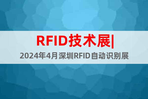 RFID技术展|2024年4月深圳RFID自动识别展览会