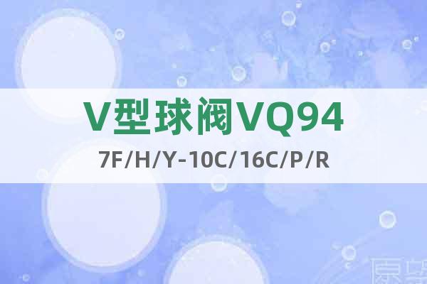 V型球阀VQ947F/H/Y-10C/16C/P/R/RL