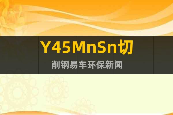 Y45MnSn切削钢易车环保新闻