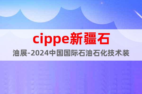cippe新疆石油展-2024中国国际石油石化技术装备博览会