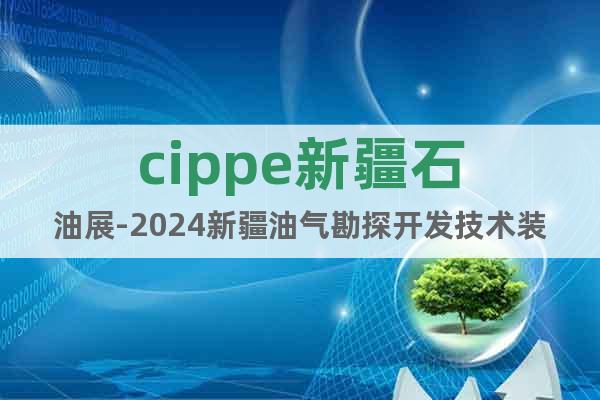 cippe新疆石油展-2024新疆油气勘探开发技术装备博览会