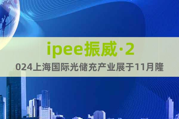 ipee振威·2024上海国际光储充产业展于11月隆重招商