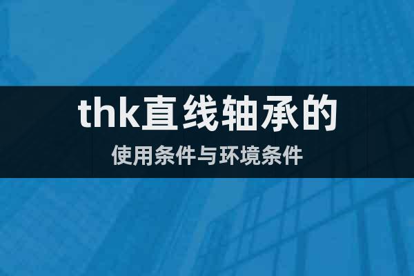 thk直線軸承的使用條件與環(huán)境條件